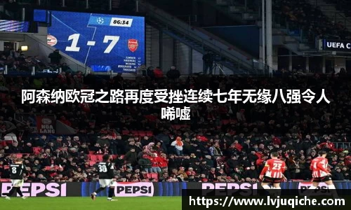 阿森纳欧冠之路再度受挫连续七年无缘八强令人唏嘘
