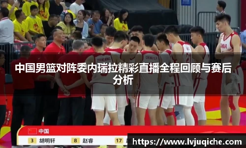 中国男篮对阵委内瑞拉精彩直播全程回顾与赛后分析